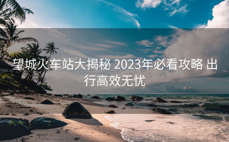 望城火车站大揭秘 2023年必看攻略 出行高效无忧
