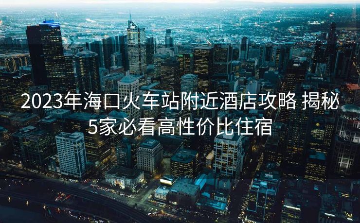2023年海口火车站附近酒店攻略 揭秘5家必看高性价比住宿
