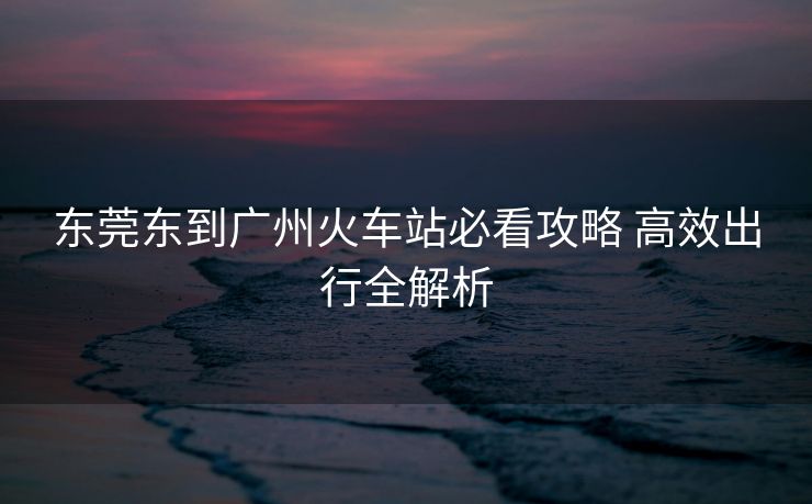 东莞东到广州火车站必看攻略 高效出行全解析
