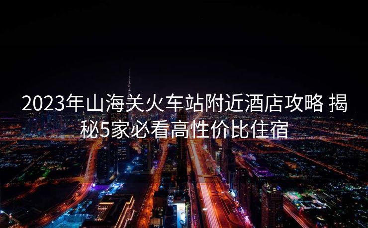 2023年山海关火车站附近酒店攻略 揭秘5家必看高性价比住宿