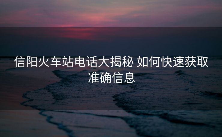 信阳火车站电话大揭秘 如何快速获取准确信息