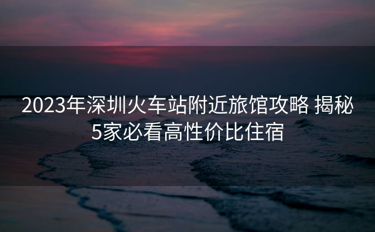 2023年深圳火车站附近旅馆攻略 揭秘5家必看高性价比住宿