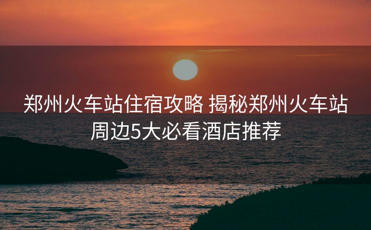 郑州火车站住宿攻略 揭秘郑州火车站周边5大必看酒店推荐