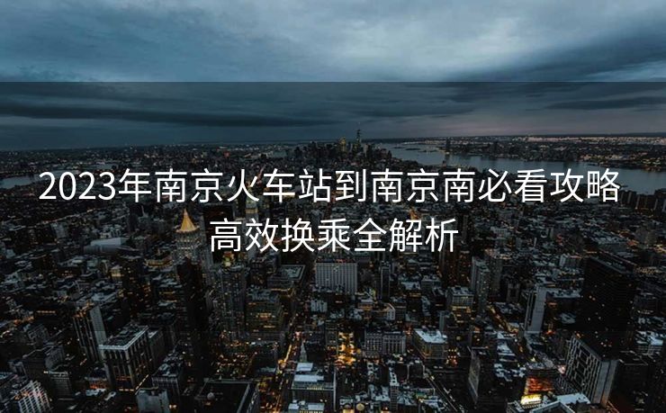 2023年南京火车站到南京南必看攻略 高效换乘全解析