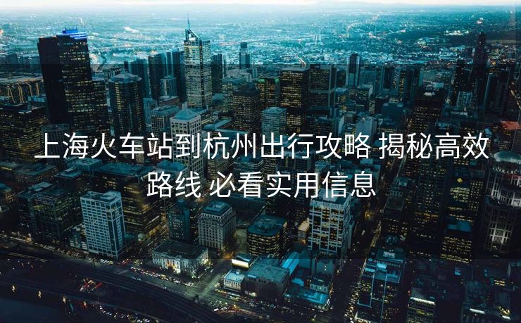 上海火车站到杭州出行攻略 揭秘高效路线 必看实用信息