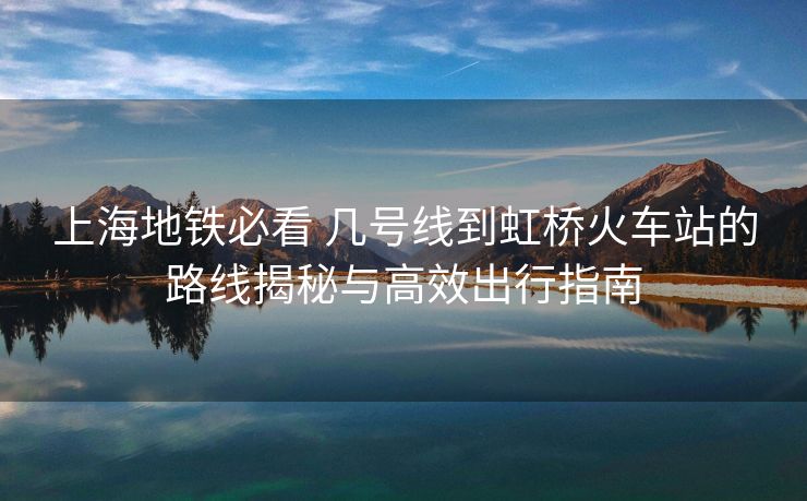 上海地铁必看 几号线到虹桥火车站的路线揭秘与高效出行指南