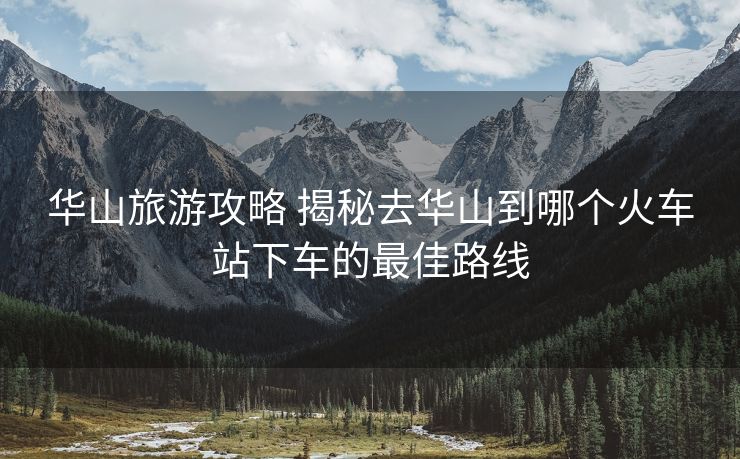 华山旅游攻略 揭秘去华山到哪个火车站下车的最佳路线 华山旅游攻略 揭秘去华山到哪个火车站下车的最佳路线
