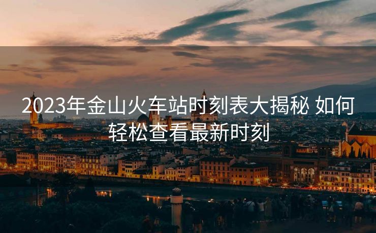 2023年金山火车站时刻表大揭秘 如何轻松查看最新时刻