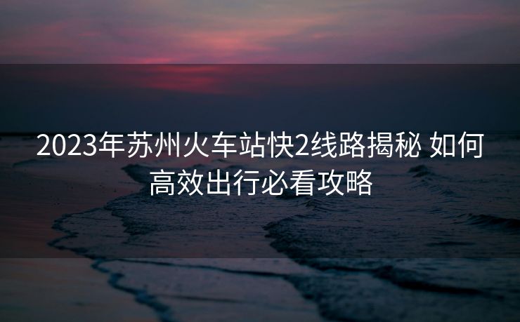 2023年苏州火车站快2线路揭秘 如何高效出行必看攻略
