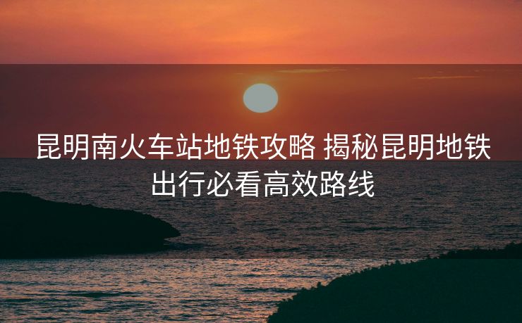 昆明南火车站地铁攻略 揭秘昆明地铁出行必看高效路线