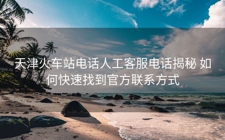 天津火车站电话人工客服电话揭秘 如何快速找到官方联系方式