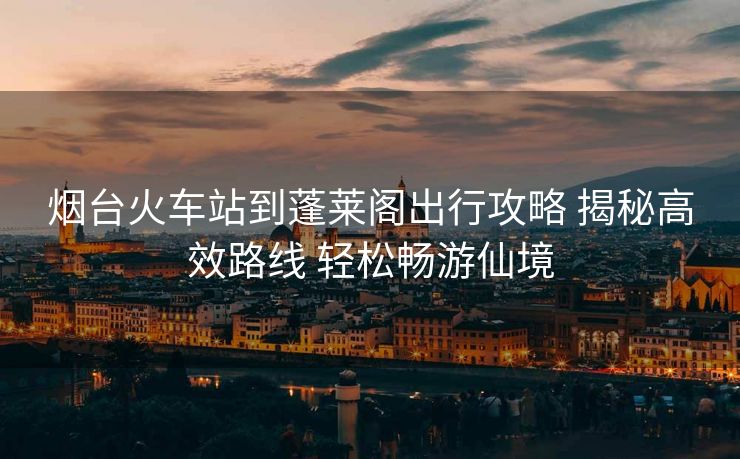 烟台火车站到蓬莱阁出行攻略 揭秘高效路线 轻松畅游仙境