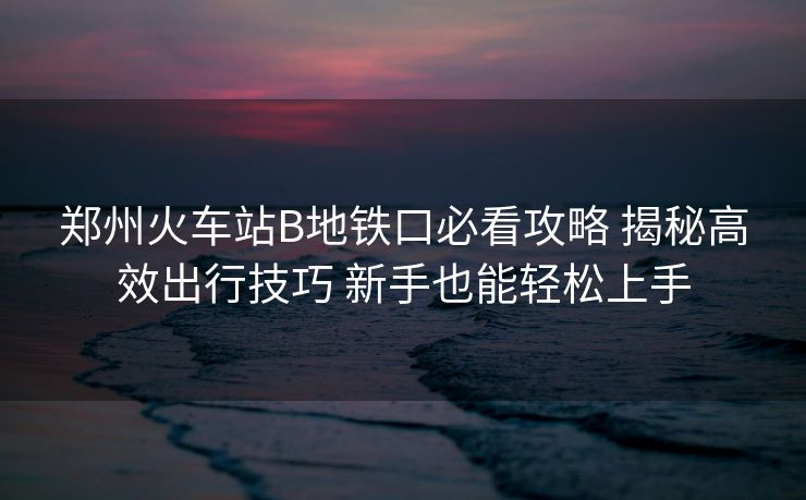 郑州火车站B地铁口必看攻略 揭秘高效出行技巧 新手也能轻松上手