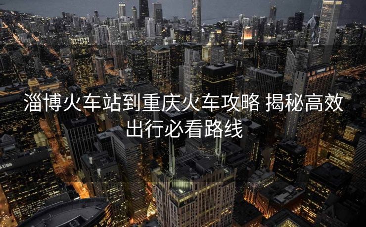 淄博火车站到重庆火车攻略 揭秘高效出行必看路线