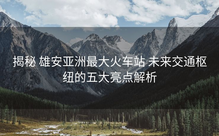 揭秘 雄安亚洲最大火车站 未来交通枢纽的五大亮点解析
