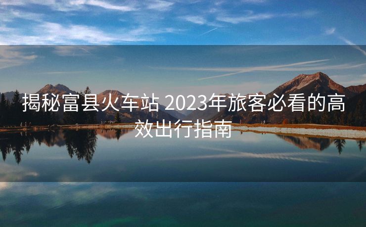 揭秘富县火车站 2023年旅客必看的高效出行指南