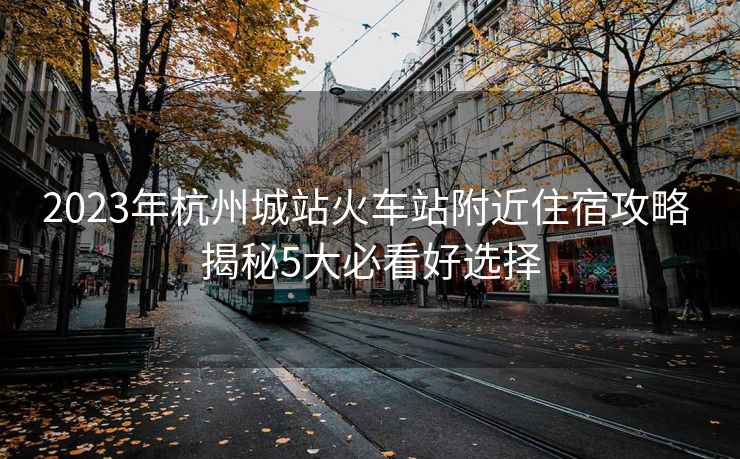 2023年杭州城站火车站附近住宿攻略 揭秘5大必看好选择