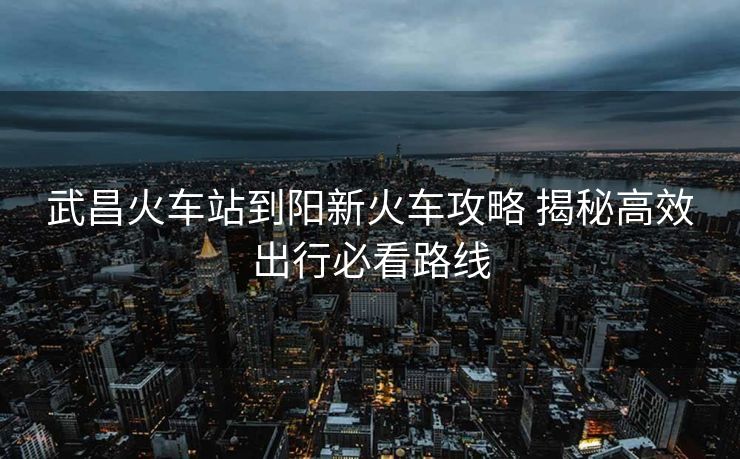 武昌火车站到阳新火车攻略 揭秘高效出行必看路线