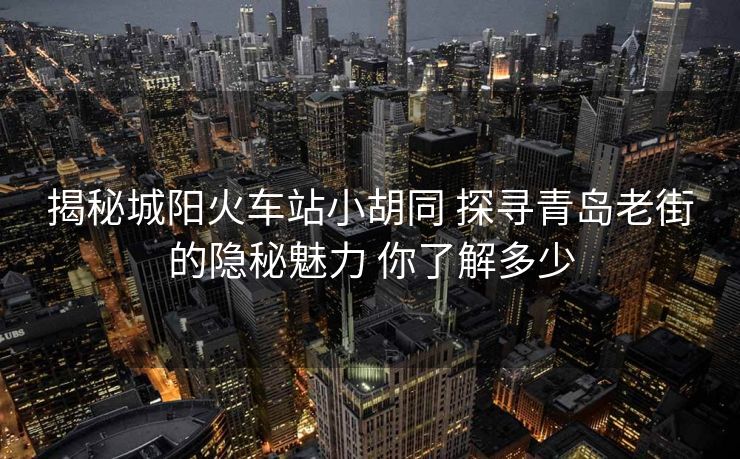 揭秘城阳火车站小胡同 探寻青岛老街的隐秘魅力 你了解多少