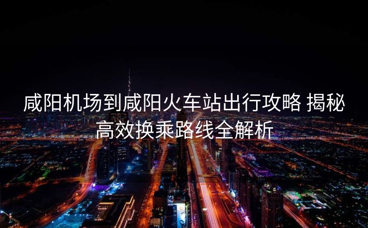 咸阳机场到咸阳火车站出行攻略 揭秘高效换乘路线全解析