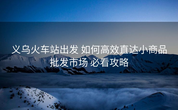 义乌火车站出发 如何高效直达小商品批发市场 必看攻略