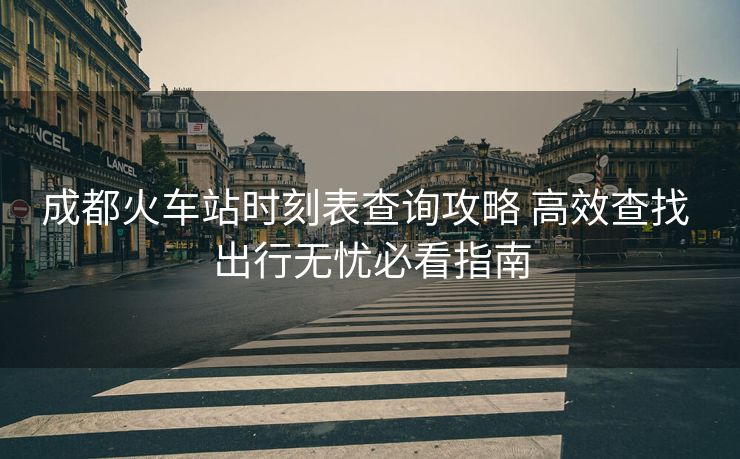 成都火车站时刻表查询攻略 高效查找 出行无忧必看指南