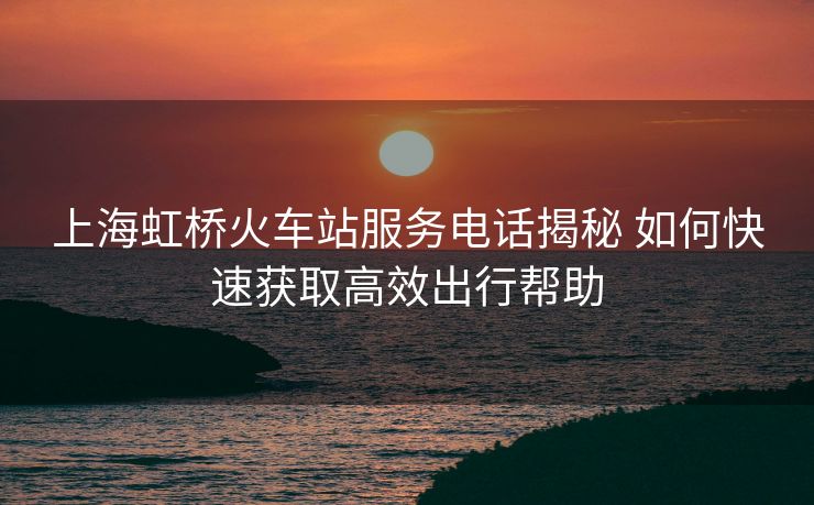上海虹桥火车站服务电话揭秘 如何快速获取高效出行帮助
