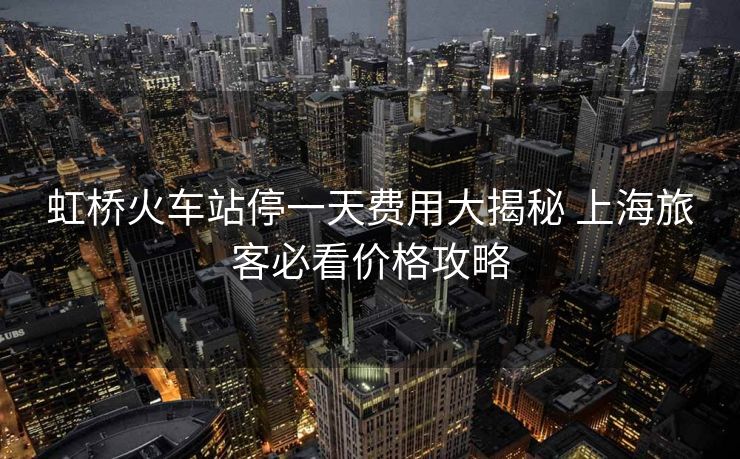 虹桥火车站停一天费用大揭秘 上海旅客必看价格攻略