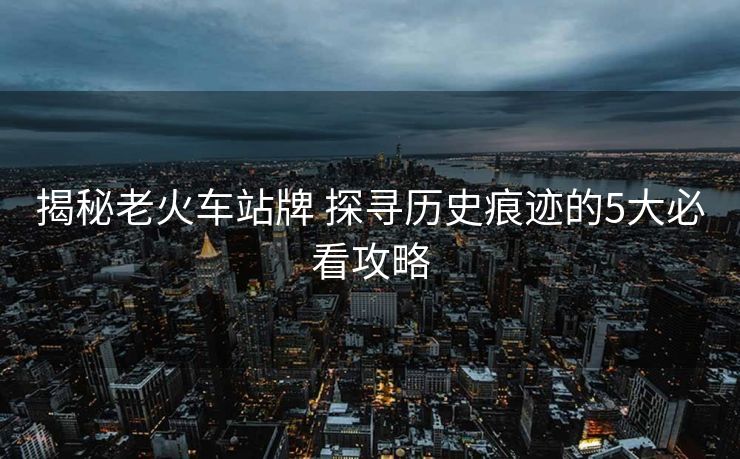 揭秘老火车站牌 探寻历史痕迹的5大必看攻略