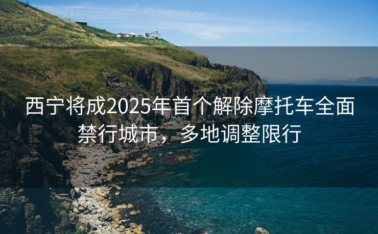西宁将成2025年首个解除摩托车全面禁行城市，多地调整限行