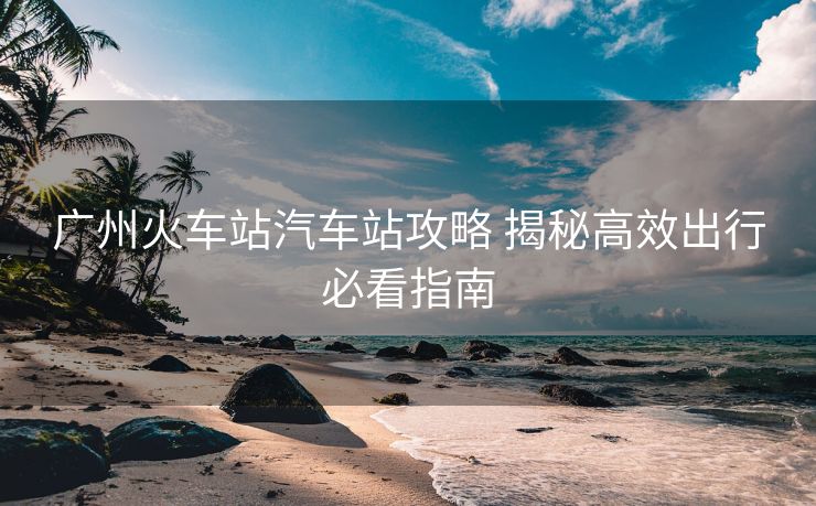 广州火车站汽车站攻略 揭秘高效出行必看指南