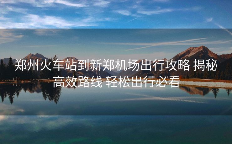 郑州火车站到新郑机场出行攻略 揭秘高效路线 轻松出行必看