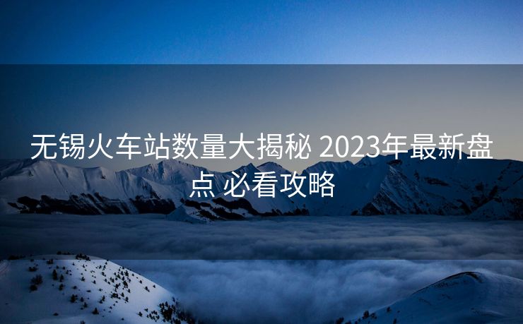 无锡火车站数量大揭秘 2023年最新盘点 必看攻略