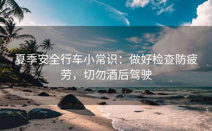 夏季安全行车小常识：做好检查防疲劳，切勿酒后驾驶