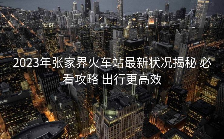 2023年张家界火车站最新状况揭秘 必看攻略 出行更高效
