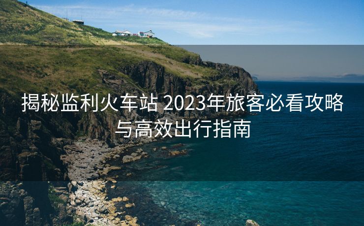揭秘监利火车站 2023年旅客必看攻略与高效出行指南