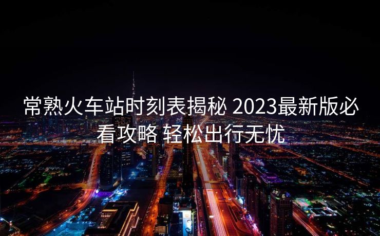 常熟火车站时刻表揭秘 2023最新版必看攻略 轻松出行无忧
