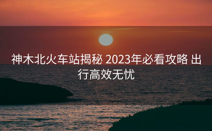 神木北火车站揭秘 2023年必看攻略 出行高效无忧