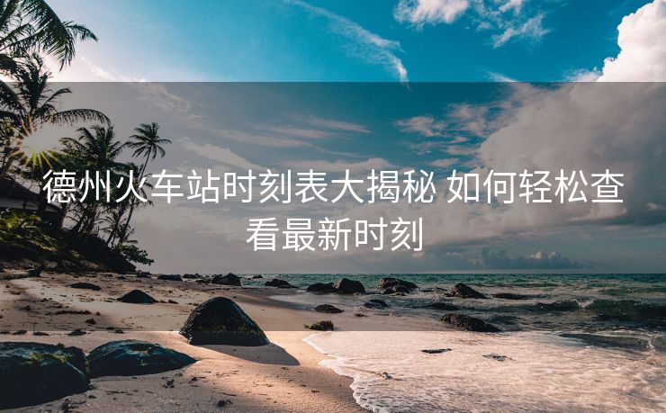 德州火车站时刻表大揭秘 如何轻松查看最新时刻