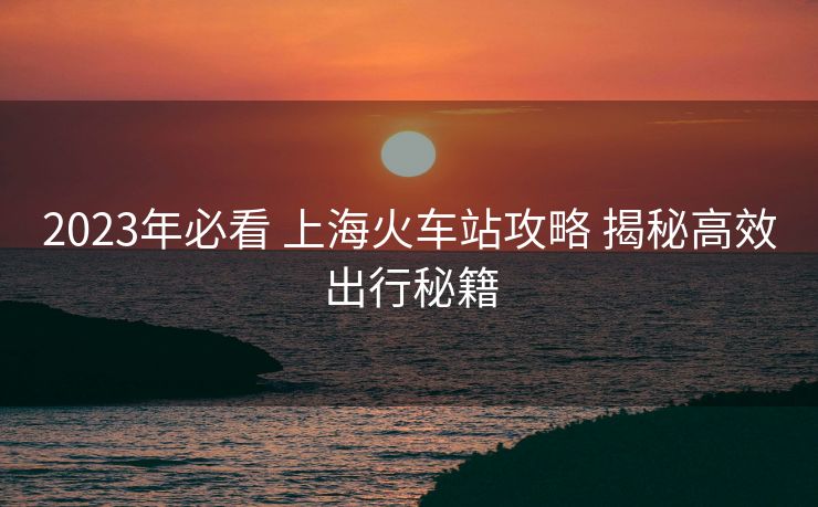 2023年必看 上海火车站攻略 揭秘高效出行秘籍