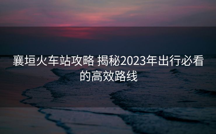 襄垣火车站攻略 揭秘2023年出行必看的高效路线
