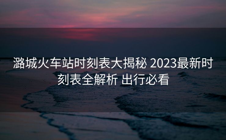 潞城火车站时刻表大揭秘 2023最新时刻表全解析 出行必看