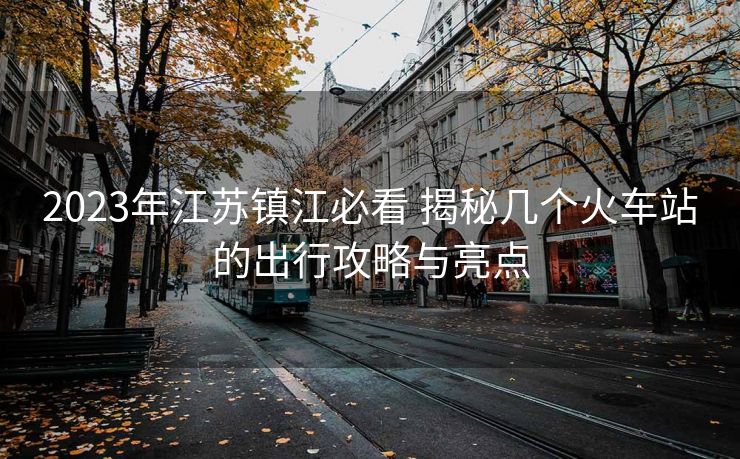 2023年江苏镇江必看 揭秘几个火车站的出行攻略与亮点