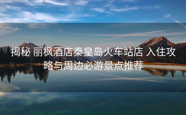 揭秘 丽枫酒店秦皇岛火车站店 入住攻略与周边必游景点推荐