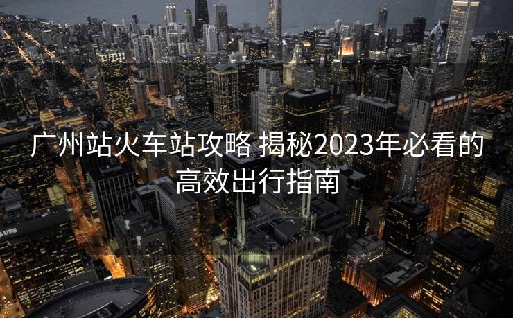 广州站火车站攻略 揭秘2023年必看的高效出行指南