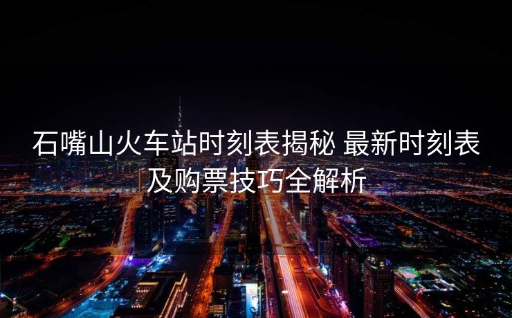 石嘴山火车站时刻表揭秘 最新时刻表及购票技巧全解析