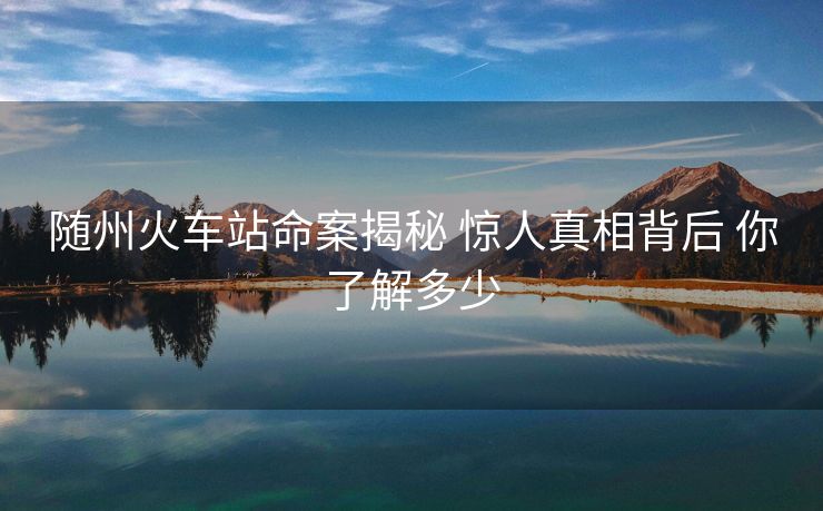 随州火车站命案揭秘 惊人真相背后 你了解多少