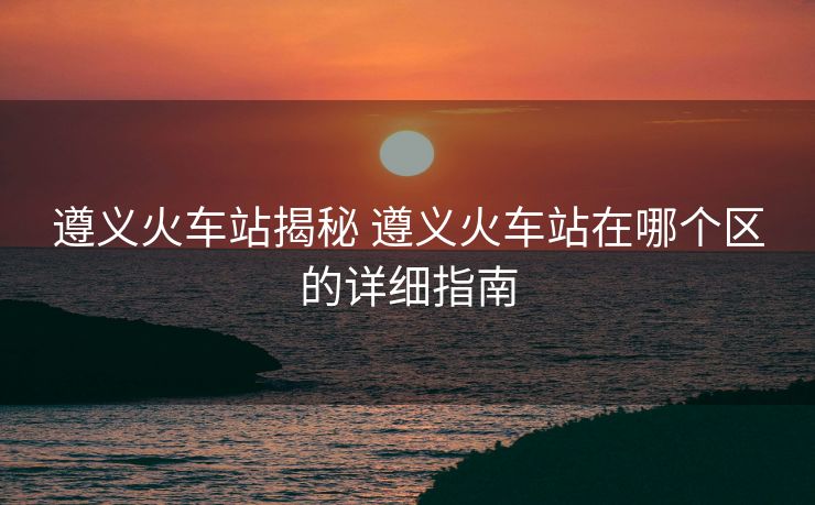 遵义火车站揭秘 遵义火车站在哪个区的详细指南