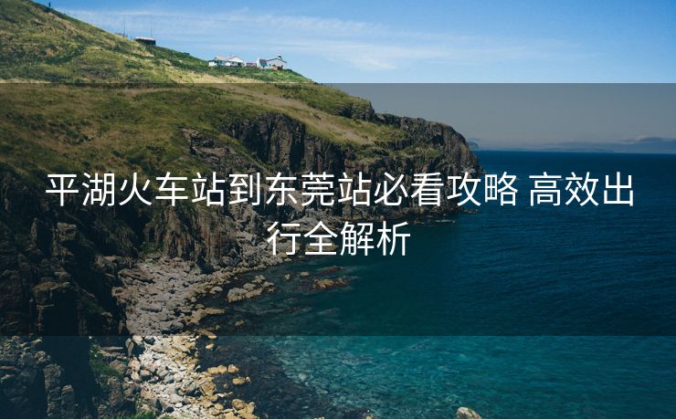平湖火车站到东莞站必看攻略 高效出行全解析