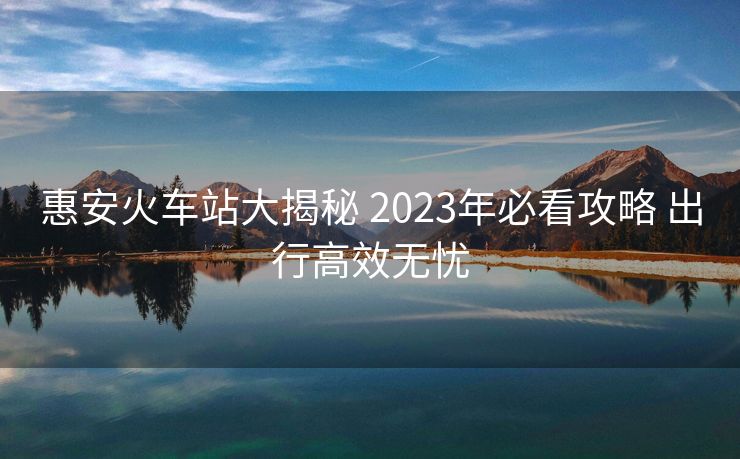 惠安火车站大揭秘 2023年必看攻略 出行高效无忧